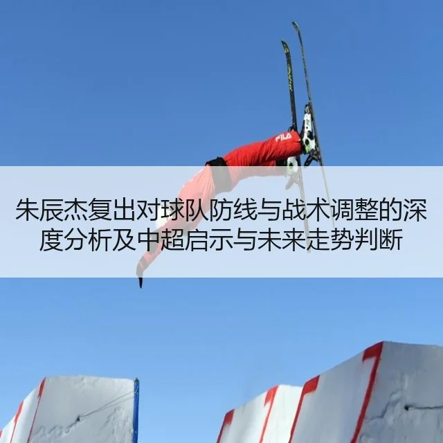 朱辰杰复出对球队防线与战术调整的深度分析及中超启示与未来走势判断